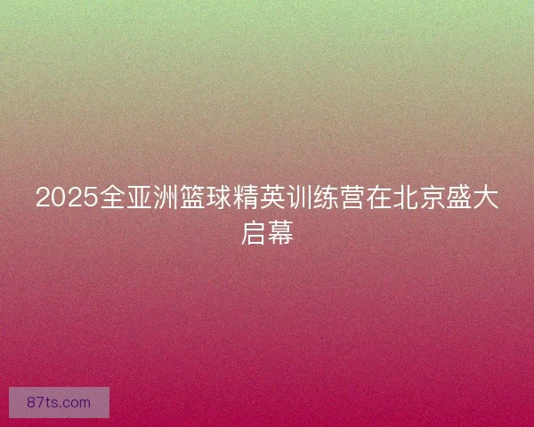 2025全亚洲篮球精英训练营在北京盛大启幕