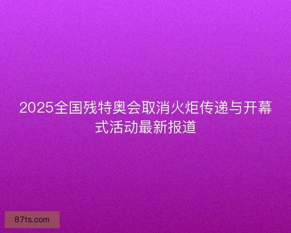 2025全国残特奥会取消火炬传递与开幕式活动最新报道