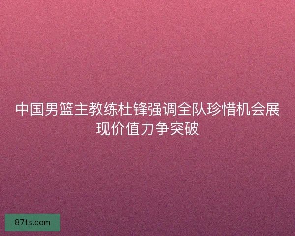 中国男篮主教练杜锋强调全队珍惜机会展现价值力争突破