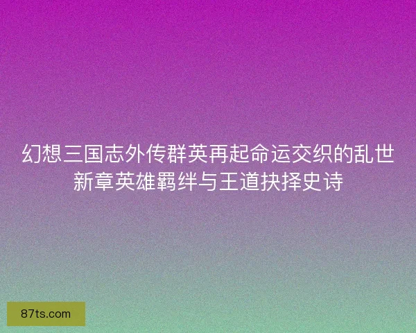幻想三国志外传群英再起命运交织的乱世新章英雄羁绊与王道抉择史诗