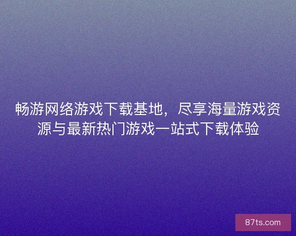 畅游网络游戏下载基地，尽享海量游戏资源与最新热门游戏一站式下载体验
