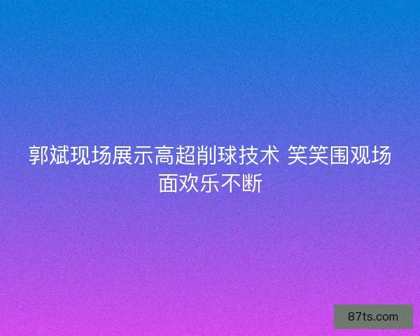 郭斌现场展示高超削球技术 笑笑围观场面欢乐不断