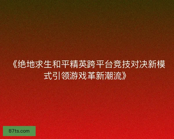 《绝地求生和平精英跨平台竞技对决新模式引领游戏革新潮流》