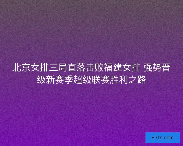 北京女排三局直落击败福建女排 强势晋级新赛季超级联赛胜利之路