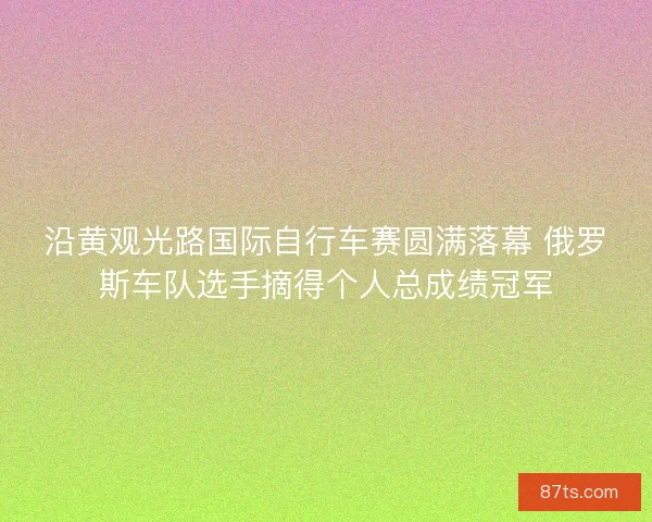 沿黄观光路国际自行车赛圆满落幕 俄罗斯车队选手摘得个人总成绩冠军