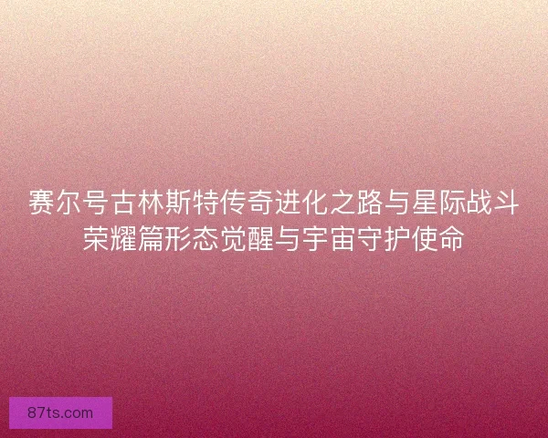 赛尔号古林斯特传奇进化之路与星际战斗荣耀篇形态觉醒与宇宙守护使命