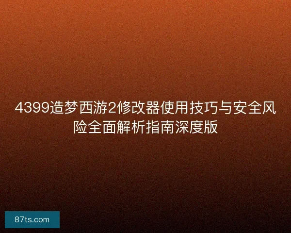 4399造梦西游2修改器使用技巧与安全风险全面解析指南深度版