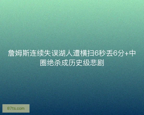 詹姆斯连续失误湖人遭横扫6秒丢6分+中圈绝杀成历史级悲剧
