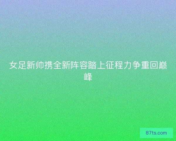 女足新帅携全新阵容踏上征程力争重回巅峰