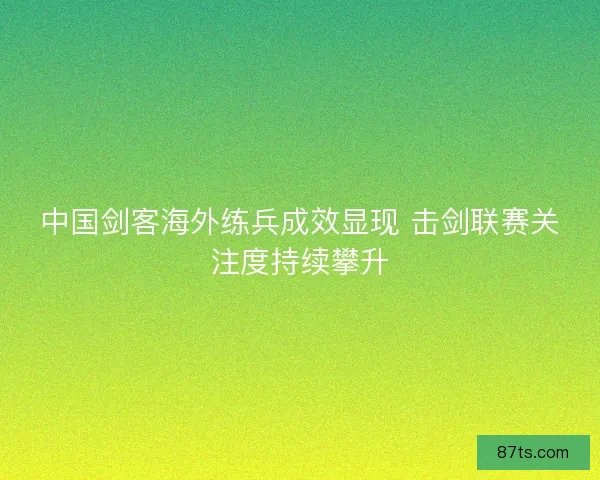 中国剑客海外练兵成效显现 击剑联赛关注度持续攀升