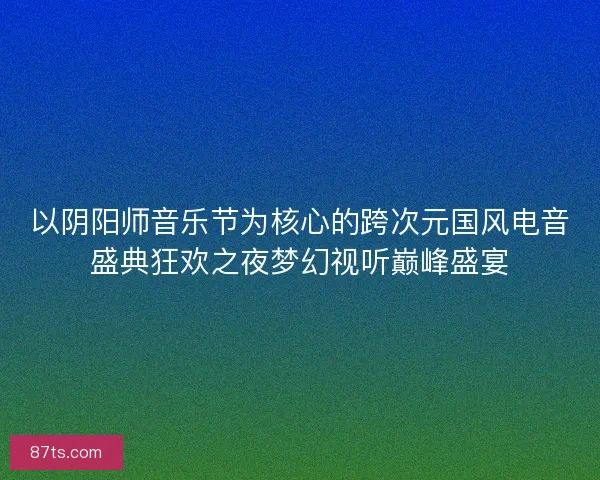 以阴阳师音乐节为核心的跨次元国风电音盛典狂欢之夜梦幻视听巅峰盛宴