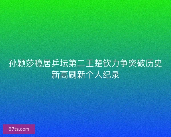 孙颖莎稳居乒坛第二王楚钦力争突破历史新高刷新个人纪录