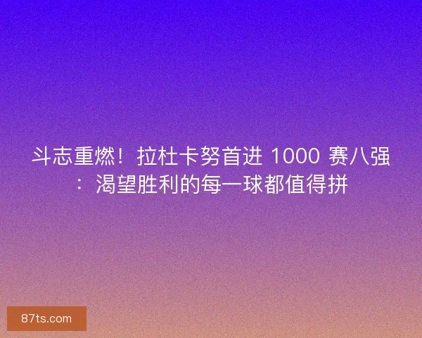 斗志重燃！拉杜卡努首进 1000 赛八强：渴望胜利的每一球都值得拼