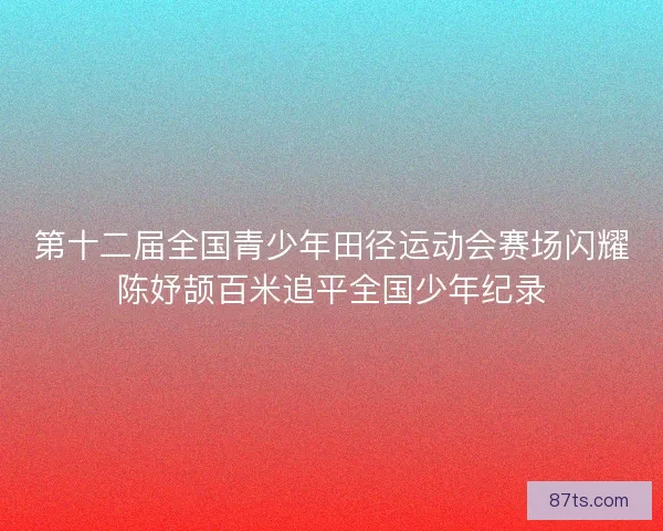 第十二届全国青少年田径运动会赛场闪耀陈妤颉百米追平全国少年纪录