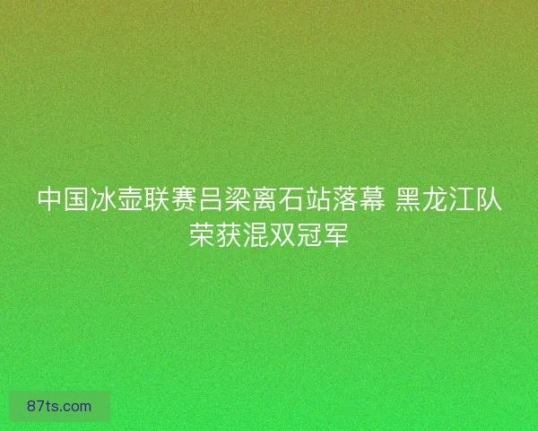 中国冰壶联赛吕梁离石站落幕 黑龙江队荣获混双冠军